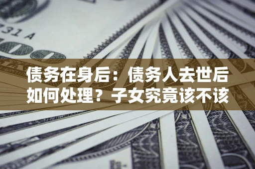 济南债务在身后：债务人去世后如何处理？子女究竟该不该还钱？