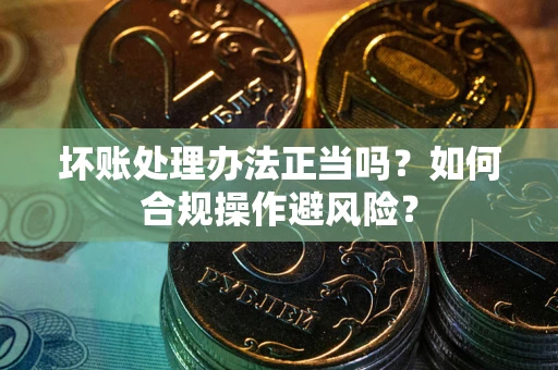 济南坏账处理办法正当吗？如何合规操作避风险？