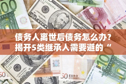 济南债务人离世后债务怎么办？揭开5类继承人需要避的“坑”